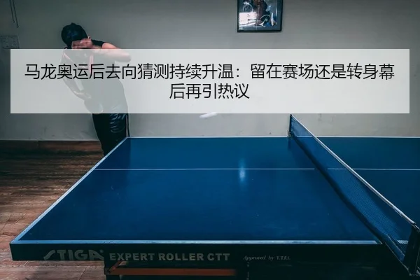 马龙奥运后去向猜测持续升温：留在赛场还是转身幕后再引热议